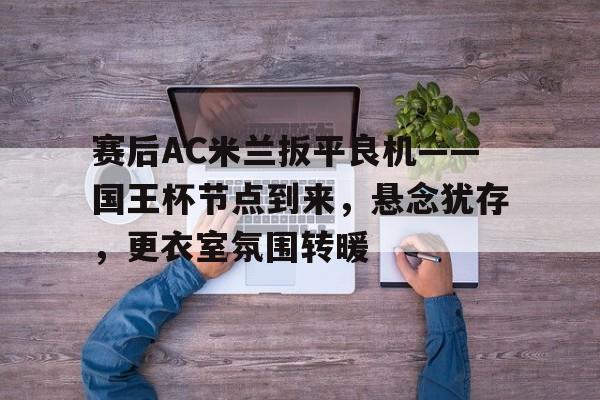 星空体育官网-赛后AC米兰扳平良机——国王杯节点到来，悬念犹存，更衣室氛围转暖的简单介绍